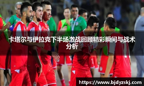 卡塔尔与伊拉克下半场激战回顾精彩瞬间与战术分析